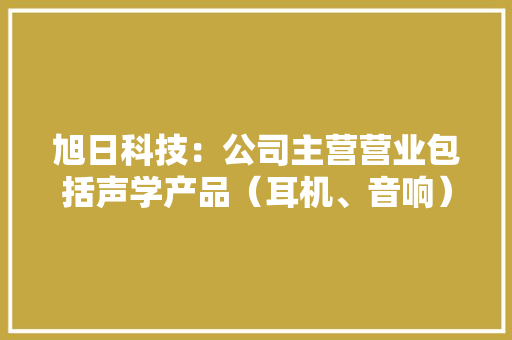 旭日科技：公司主营营业包括声学产品（耳机、音响）、周详零组件和OEM代工分娩三大年夜营业模块 旭日科技：公司主营营业包括声学产品（耳机、音响）、周详零组件和OEM代工分娩三大年夜营业模块 互联通信