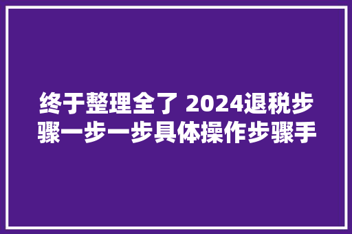 终于整理全了 2024退税步骤一步一步具体操作步骤手把手教给你