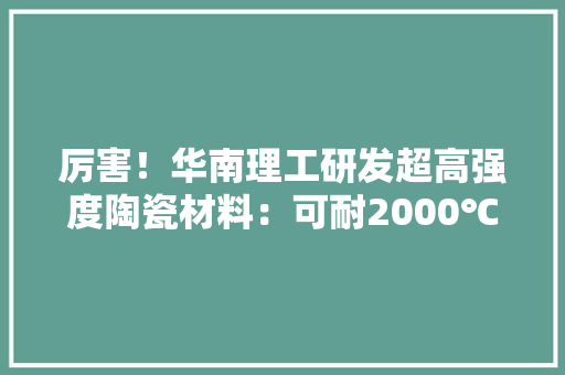 厉害！华南理工研发超高强度陶瓷材料：可耐2000℃高温附电子陶瓷技能赛道不雅观察图谱