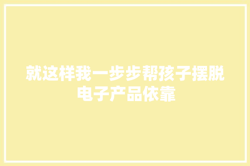 就这样我一步步帮孩子摆脱电子产品依靠,手机通讯录被盗取威胁怎么办。