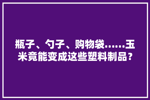 瓶子、勺子、购物袋……玉米竟能变成这些塑料制品？,乳酸脱氢酶高是怎么回事。