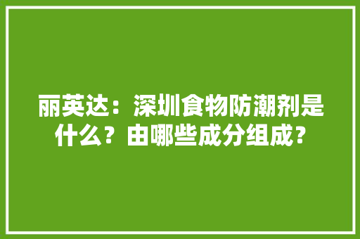 丽英达：深圳食物防潮剂是什么？由哪些成分组成？,防潮剂和干燥剂一样吗。