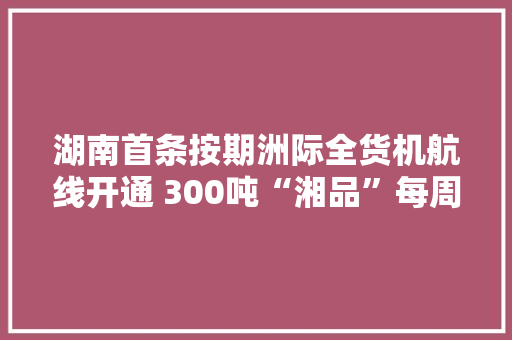 湖南首条按期洲际全货机航线开通 300吨“湘品”每周往返长沙至北美,长沙市庆祝第40个教师节。