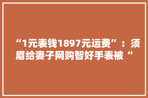 “1元表钱1897元运费”：须眉给妻子网购智好手表被“套路”付款后商家取消订单闭店难退款