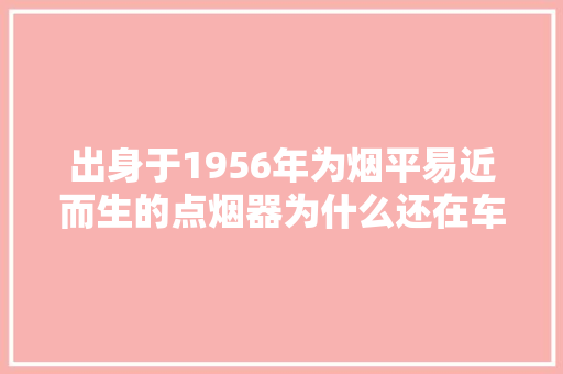 出身于1956年为烟平易近而生的点烟器为什么还在车上？ 出身于1956年为烟平易近而生的点烟器为什么还在车上？ 智能家居