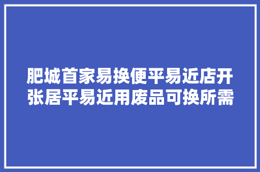 肥城首家易换便平易近店开张居平易近用废品可换所需商品,便民店取什么名字好。