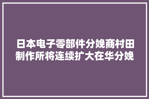 日本电子零部件分娩商村田制作所将连续扩大在华分娩,中国地图。