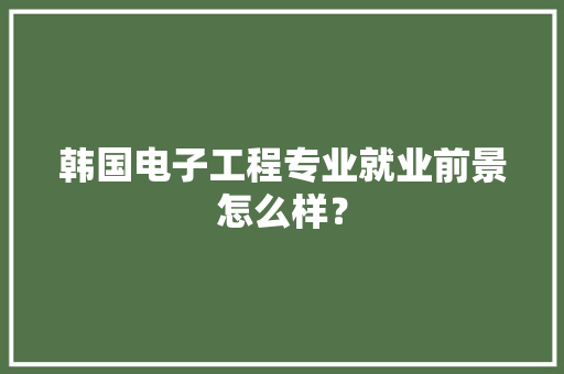 韩国电子工程专业就业前景怎么样？ 韩国电子工程专业就业前景怎么样？ 智能家居