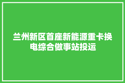 兰州新区首座新能源重卡换电综合做事站投运