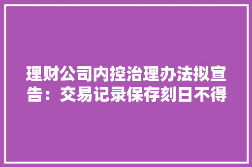 理财公司内控治理办法拟宣告：交易记录保存刻日不得少于20年