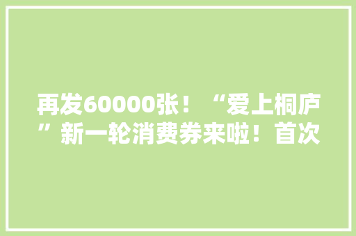 再发60000张！“爱上桐庐”新一轮消费券来啦！首次上线50000张家电消费券,消费者协会投诉电话。