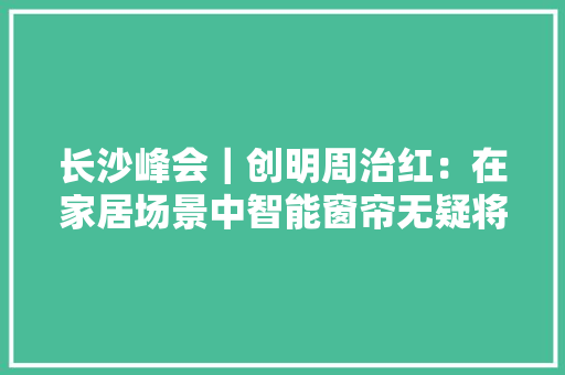 长沙峰会｜创明周治红：在家居场景中智能窗帘无疑将带来更佳的体验,西席是什么意思。