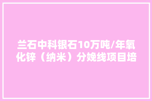 兰石中科银石10万吨/年氧化锌（纳米）分娩线项目培植有序推进