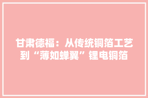 甘肃德福：从传统铜箔工艺到“薄如蝉翼”锂电铜箔,铜箔价格多少钱一公斤。