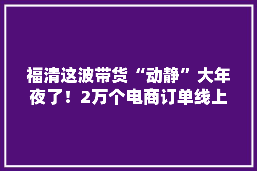 福清这波带货“动静”大年夜了！2万个电商订单线上发卖额超100万还有……,福清天气预报。