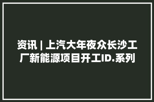 资讯 | 上汽大年夜众长沙工厂新能源项目开工ID.系列10月销量超7000辆