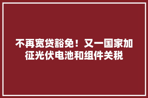 不再宽贷豁免！又一国家加征光伏电池和组件关税,南非醉茄能提高男性功能吗。