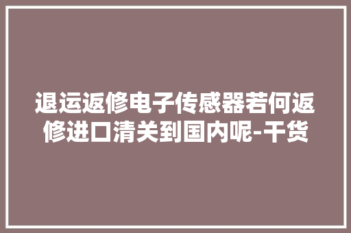 退运返修电子传感器若何返修进口清关到国内呢-干货！,货色是比喻什么人。
