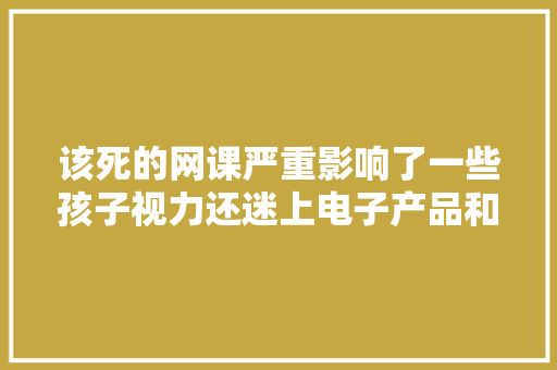 该死的网课严重影响了一些孩子视力还迷上电子产品和收集游戏