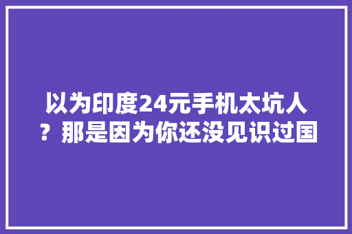 以为印度24元手机太坑人？那是因为你还没见识过国产坑爹手机,手机中国。