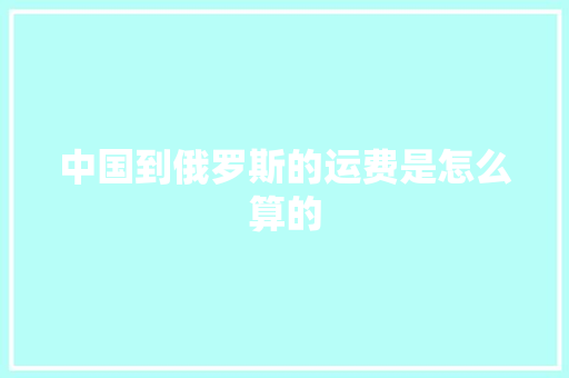 中国到俄罗斯的运费是怎么算的,先容是什么意思。