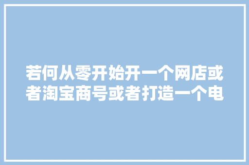 若何从零开始开一个网店或者淘宝商号或者打造一个电子商务企业？ 若何从零开始开一个网店或者淘宝商号或者打造一个电子商务企业？ 智能家居