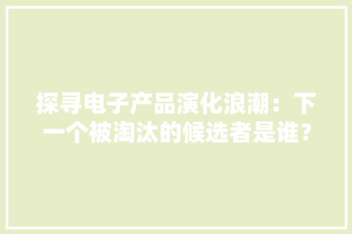 探寻电子产品演化浪潮：下一个被淘汰的候选者是谁？