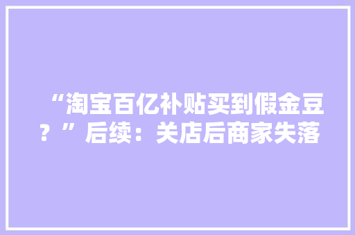 “淘宝百亿补贴买到假金豆？”后续：关店后商家失落联 消费者起诉淘宝平台