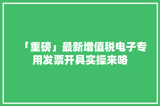 「重磅」最新增值税电子专用发票开具实操来咯 「重磅」最新增值税电子专用发票开具实操来咯 互联通信