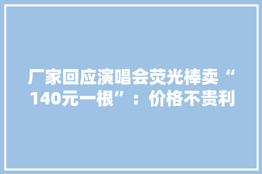 厂家回应演唱会荧光棒卖“140元一根”：价格不贵利润不高韩团荧光棒卖三四百元