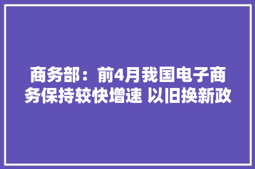 商务部：前4月我国电子商务保持较快增速 以旧换新政策效应开始显现,电商是做什么的。