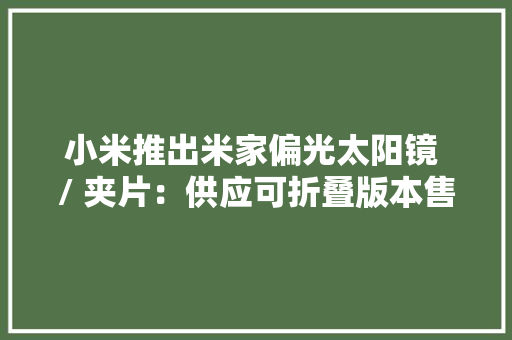 小米推出米家偏光太阳镜 / 夹片：供应可折叠版本售78.9元起 小米推出米家偏光太阳镜 / 夹片：供应可折叠版本售78.9元起 智能科技