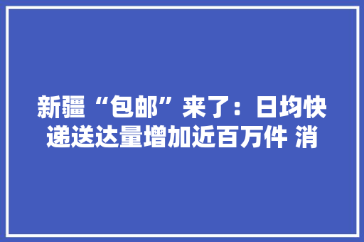 新疆“包邮”来了：日均快递送达量增加近百万件 消费需求有力释放,新疆北部旅游景点有哪些。
