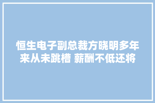 恒生电子副总裁方晓明多年来从未跳槽 薪酬不低还将持股可赚钱了