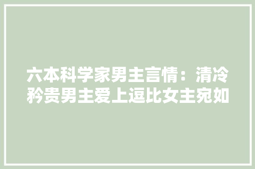 六本科学家男主言情：清冷矜贵男主爱上逗比女主宛如彷佛春景春色正好