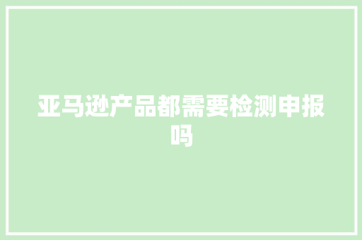 亚马逊产品都需要检测申报吗,亚马逊官网。