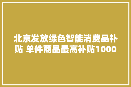北京发放绿色智能消费品补贴 单件商品最高补贴1000元