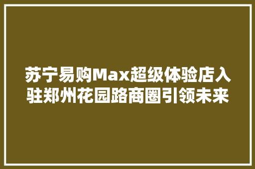 苏宁易购Max超级体验店入驻郑州花园路商圈引领未来购物新风尚