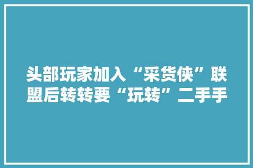 头部玩家加入“采货侠”联盟后转转要“玩转”二手手机的B2B生意