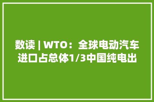 数读 | WTO：全球电动汽车进口占总体1/3中国纯电出口占全球1/4