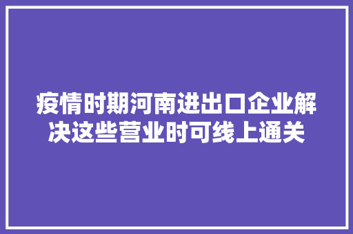 疫情时期河南进出口企业解决这些营业时可线上通关