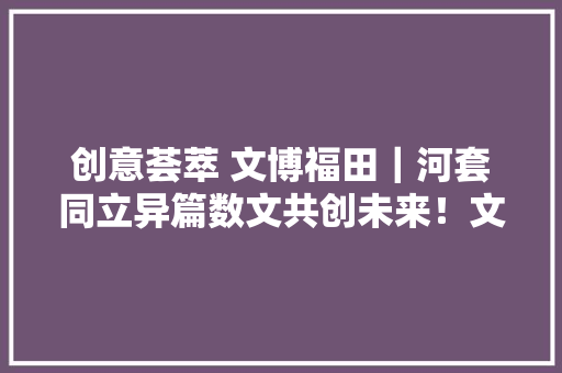 创意荟萃 文博福田｜河套同立异篇数文共创未来！文博会新洲同创汇科技文创家当园分会场启幕