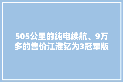 505公里的纯电续航、9万多的售价江淮钇为3冠军版生为冠军