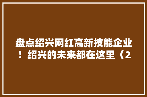 盘点绍兴网红高新技能企业！绍兴的未来都在这里（2022年7月版