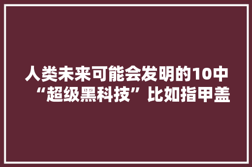 人类未来可能会发明的10中“超级黑科技”比如指甲盖大年夜小的飞船