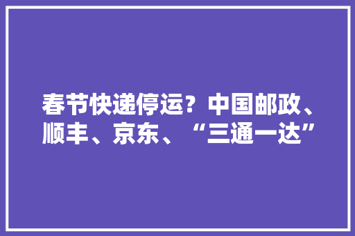 春节快递停运？中国邮政、顺丰、京东、“三通一达”等多家公司辟谣！