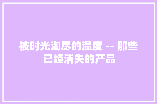 被时光淘尽的温度 -- 那些已经消失的产品