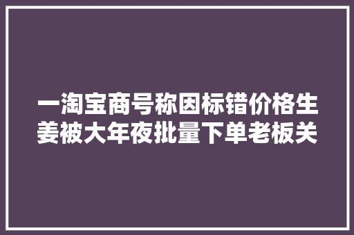 一淘宝商号称因标错价格生姜被大年夜批量下单老板关店求退款淘宝回应,该店正在上传商品什么意思啊。