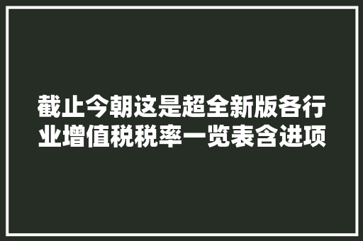 截止今朝这是超全新版各行业增值税税率一览表含进项抵扣手册