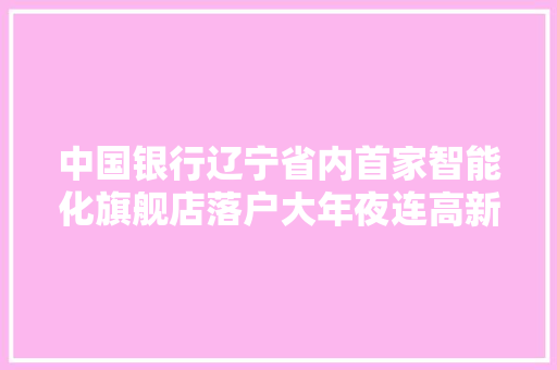 中国银行辽宁省内首家智能化旗舰店落户大年夜连高新园区